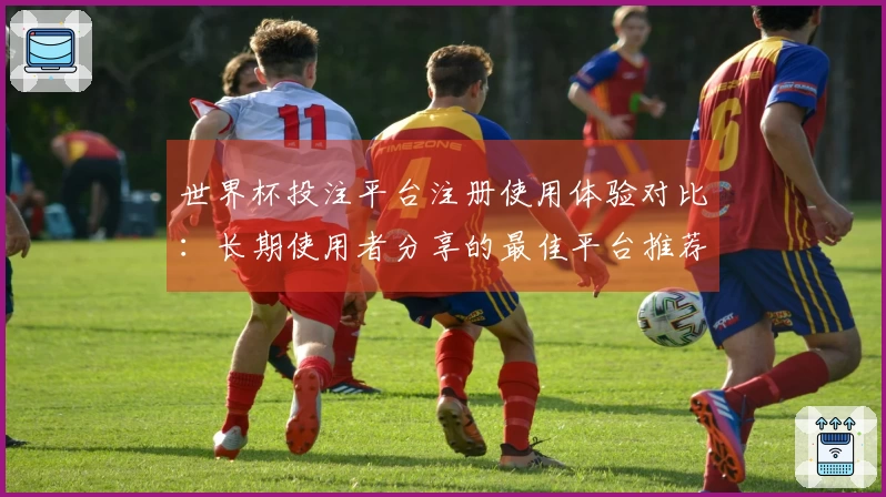 世界杯投注平台注册使用体验对比：长期使用者分享的最佳平台推荐